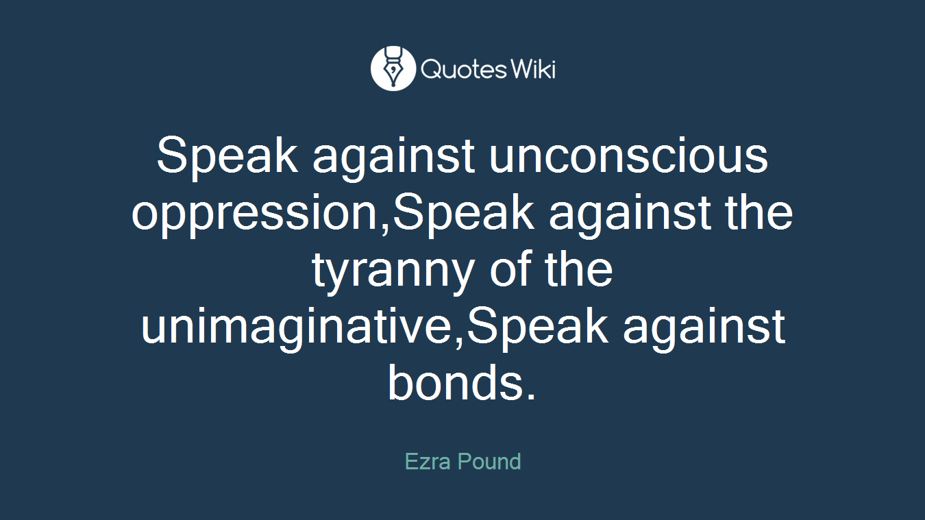Speak against unconscious oppression,Speak against the tyranny of the unimaginative,Speak against bonds.