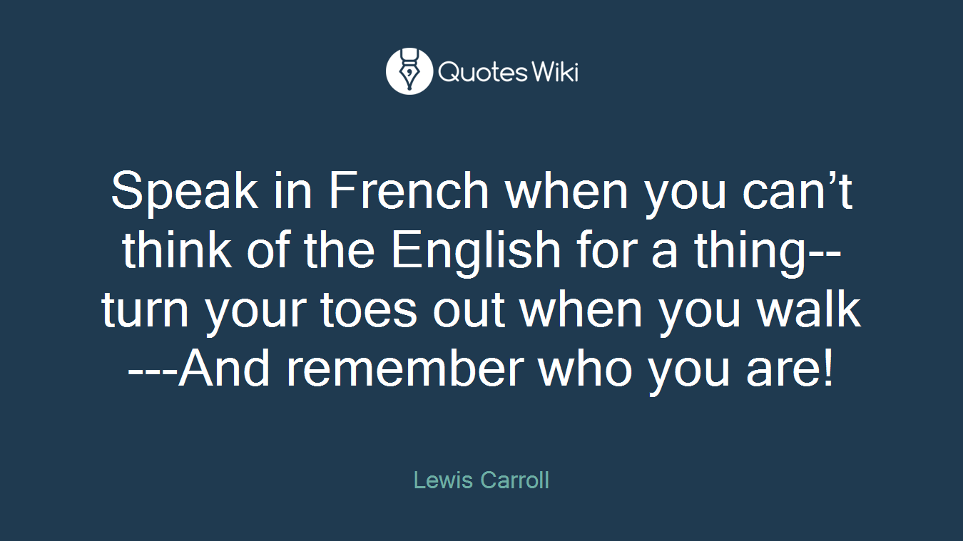 Speak in French when you can’t think of the English for a thing--turn your toes out when you walk---And remember who you are!