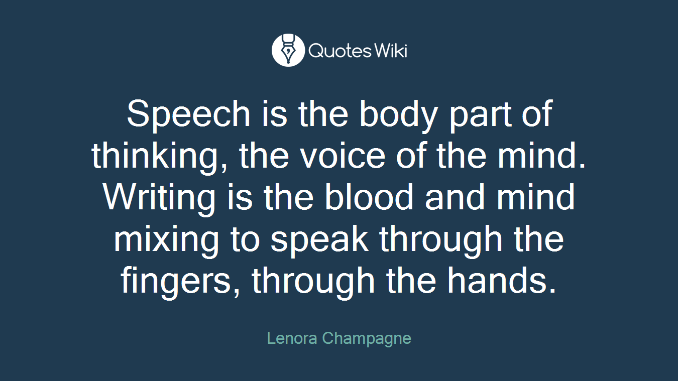 Speech is the body part of thinking, the voice of the mind. Writing is the blood and mind mixing to speak through the fingers, through the hands.