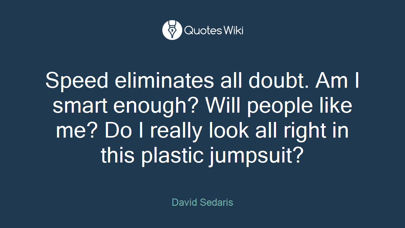 Speed eliminates all doubt. Am I smart enough? Will people like me? Do I really look all right in this plastic jumpsuit?