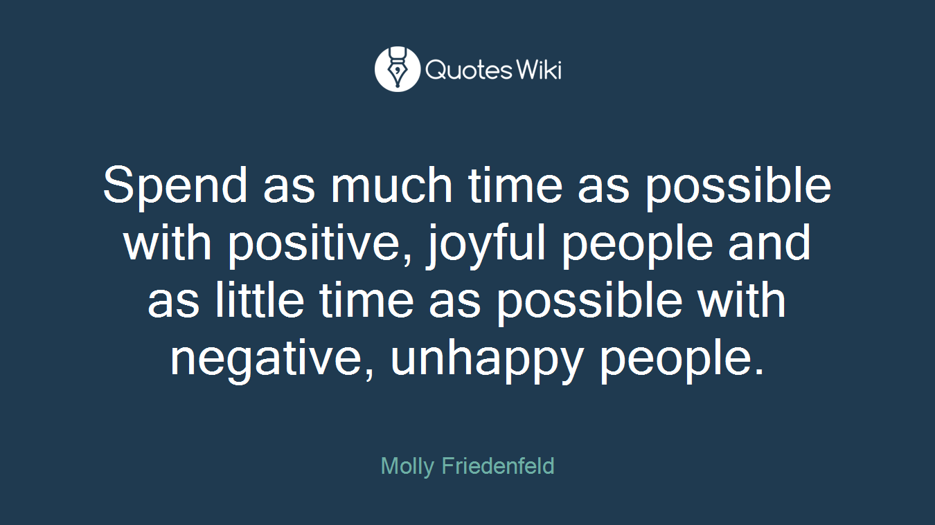 Spend as much time as possible with positive, joyful people and as little time as possible with negative, unhappy people.