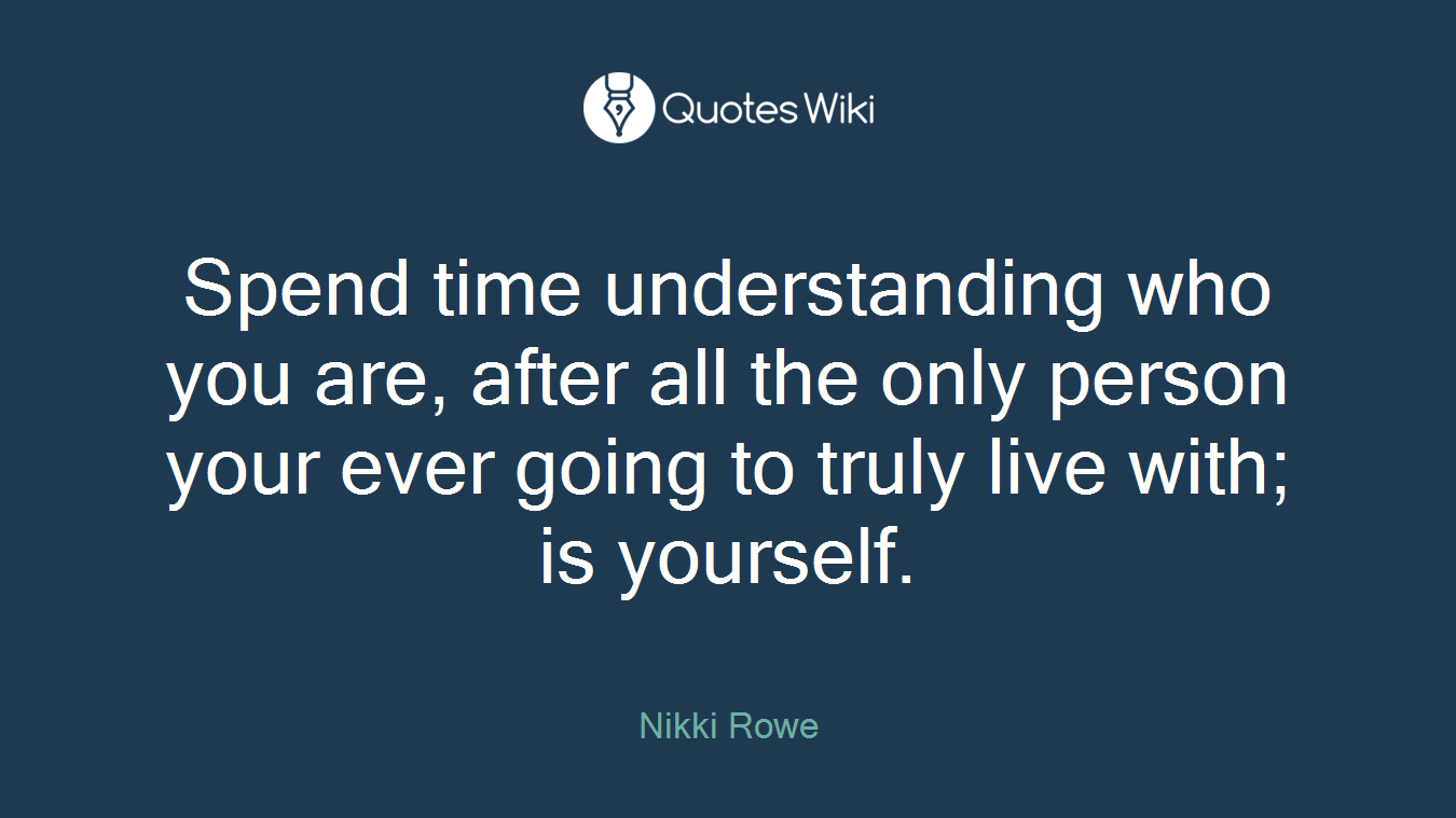 Spend time understanding who you are, after all the only person your ever going to truly live with; is yourself.