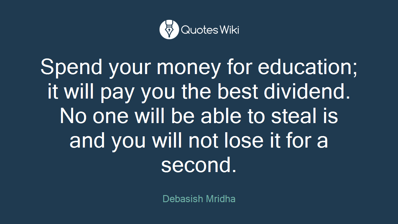 Spend your money for education; it will pay you the best dividend. No one will be able to steal is and you will not lose it for a second.