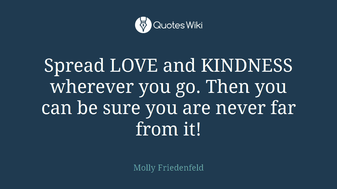 Spread LOVE and KINDNESS wherever you go. Then you can be sure you are never far from it!