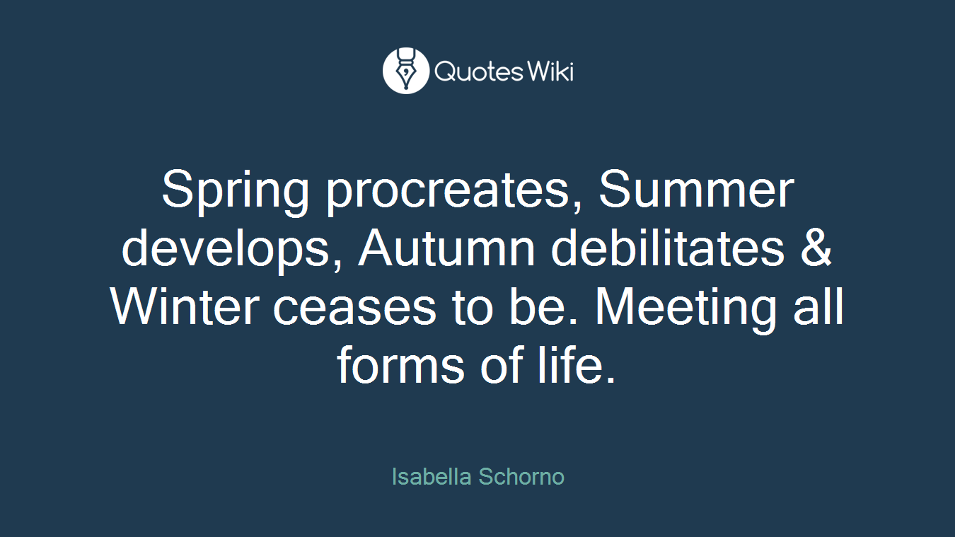 Spring procreates, Summer develops, Autumn debilitates & Winter ceases to be. Meeting all forms of life.