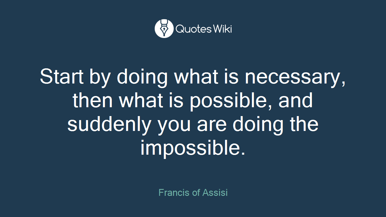 Start by doing what is necessary, then what is possible, and suddenly you are doing the impossible.