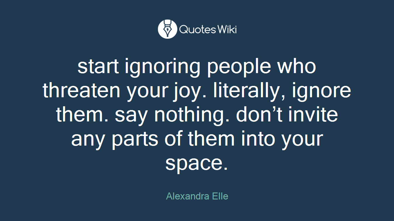 start ignoring people who threaten your joy. literally, ignore them. say nothing. don’t invite any parts of them into your space.