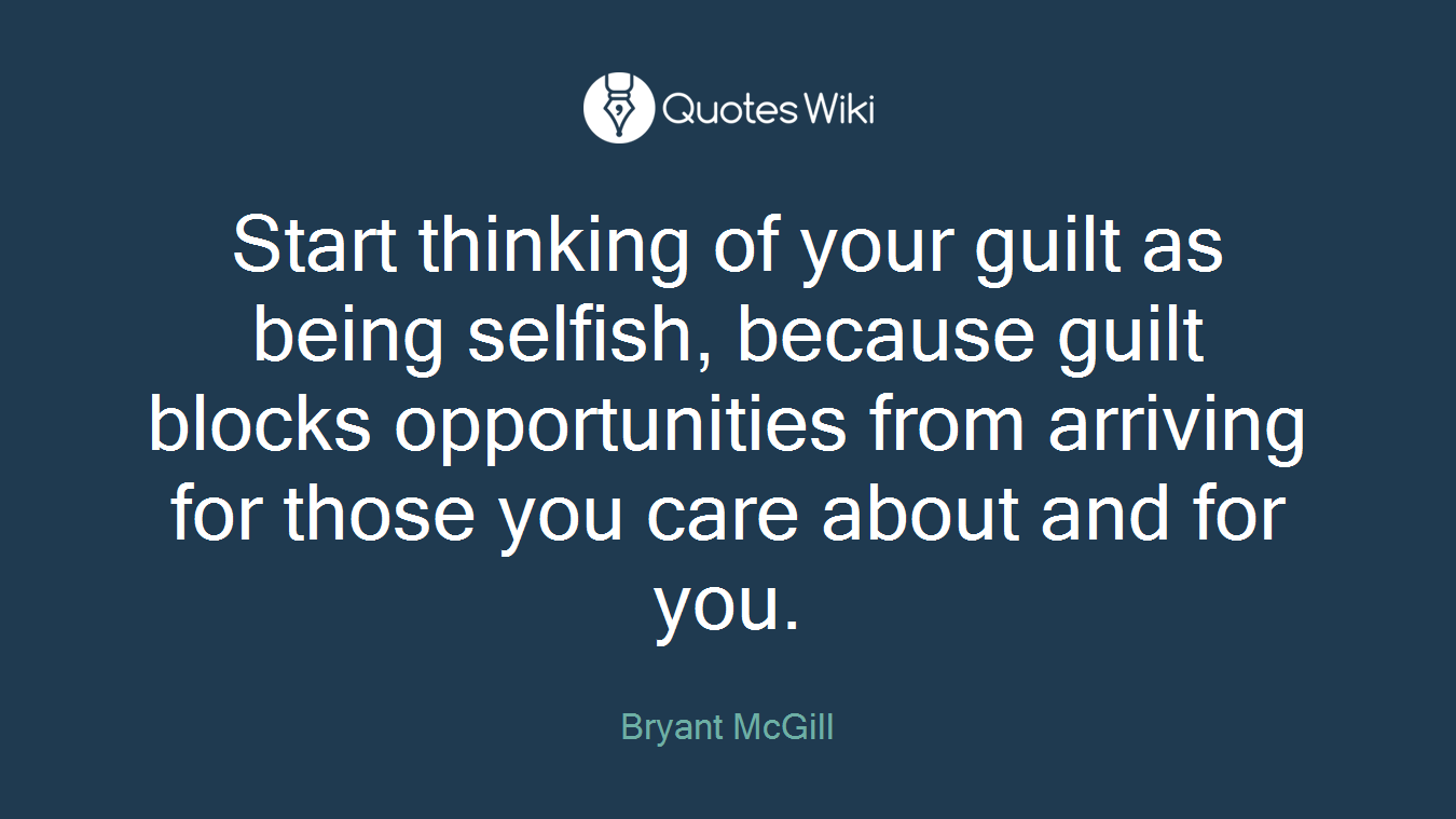 Start thinking of your guilt as being selfish, because guilt blocks opportunities from arriving for those you care about and for you.