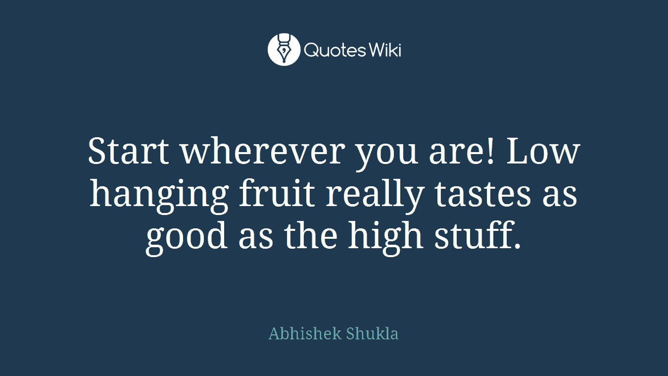Start wherever you are! Low hanging fruit really tastes as good as the high stuff.