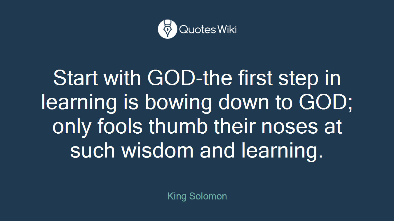 Start with GOD-the first step in learning is bowing down to GOD; only fools thumb their noses at such wisdom and learning.
