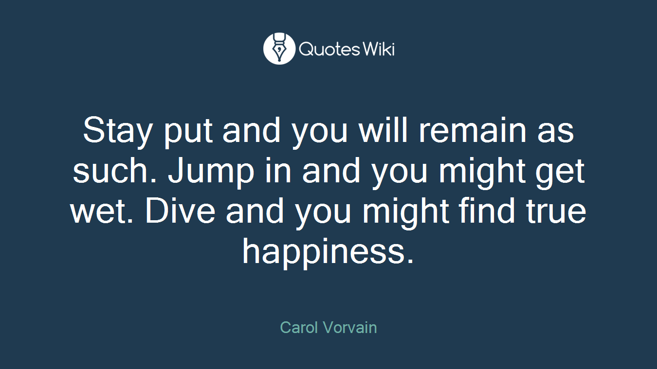 Stay put and you will remain as such. Jump in and you might get wet. Dive and you might find true happiness.