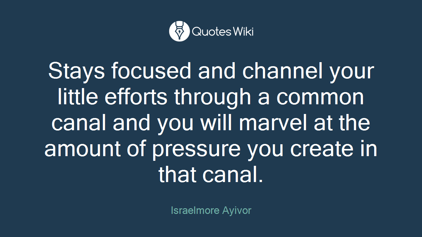Stays focused and channel your little efforts through a common canal and you will marvel at the amount of pressure you create in that canal.