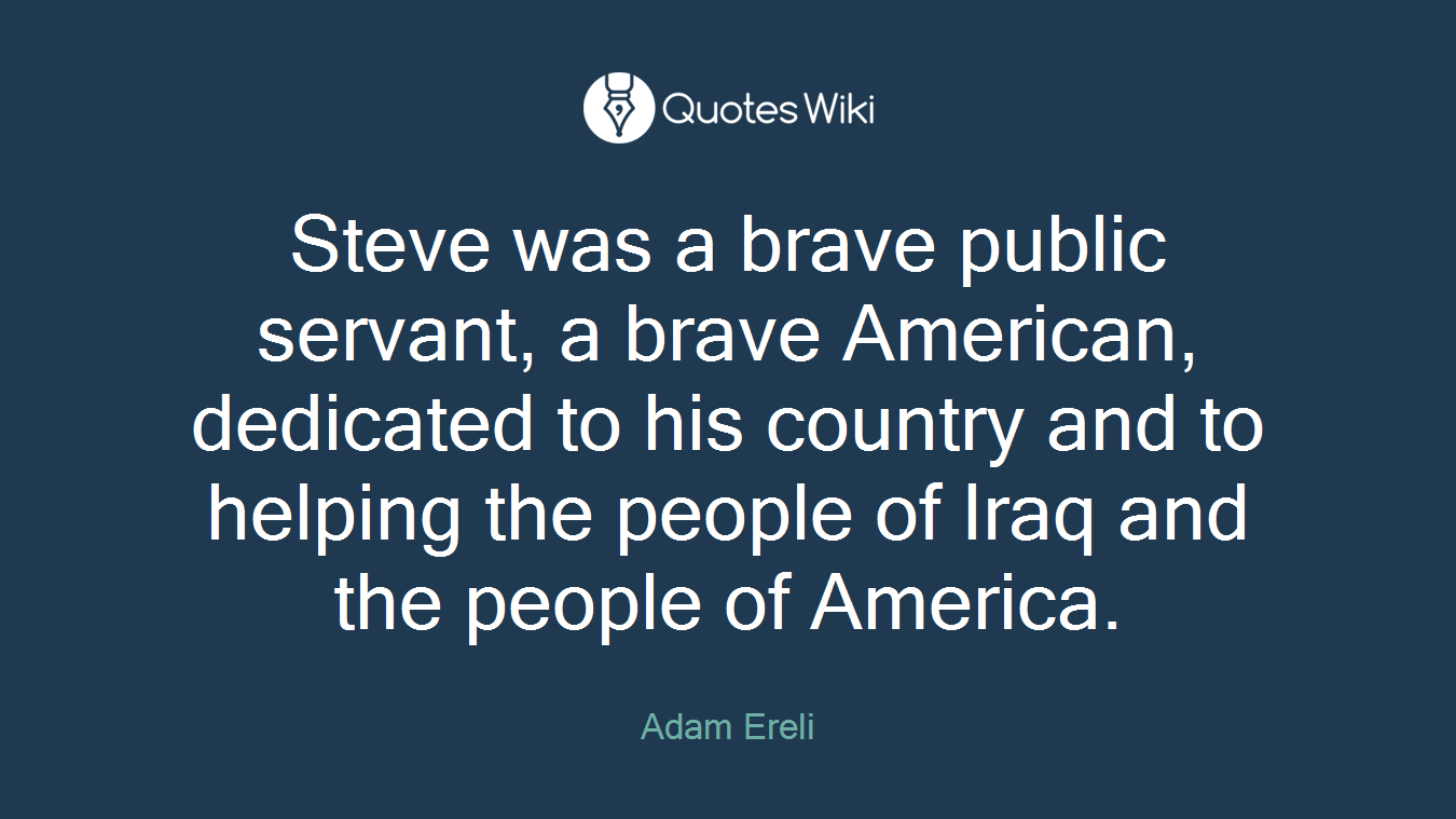 Steve was a brave public servant, a brave American, dedicated to his country and to helping the people of Iraq and the people of America.