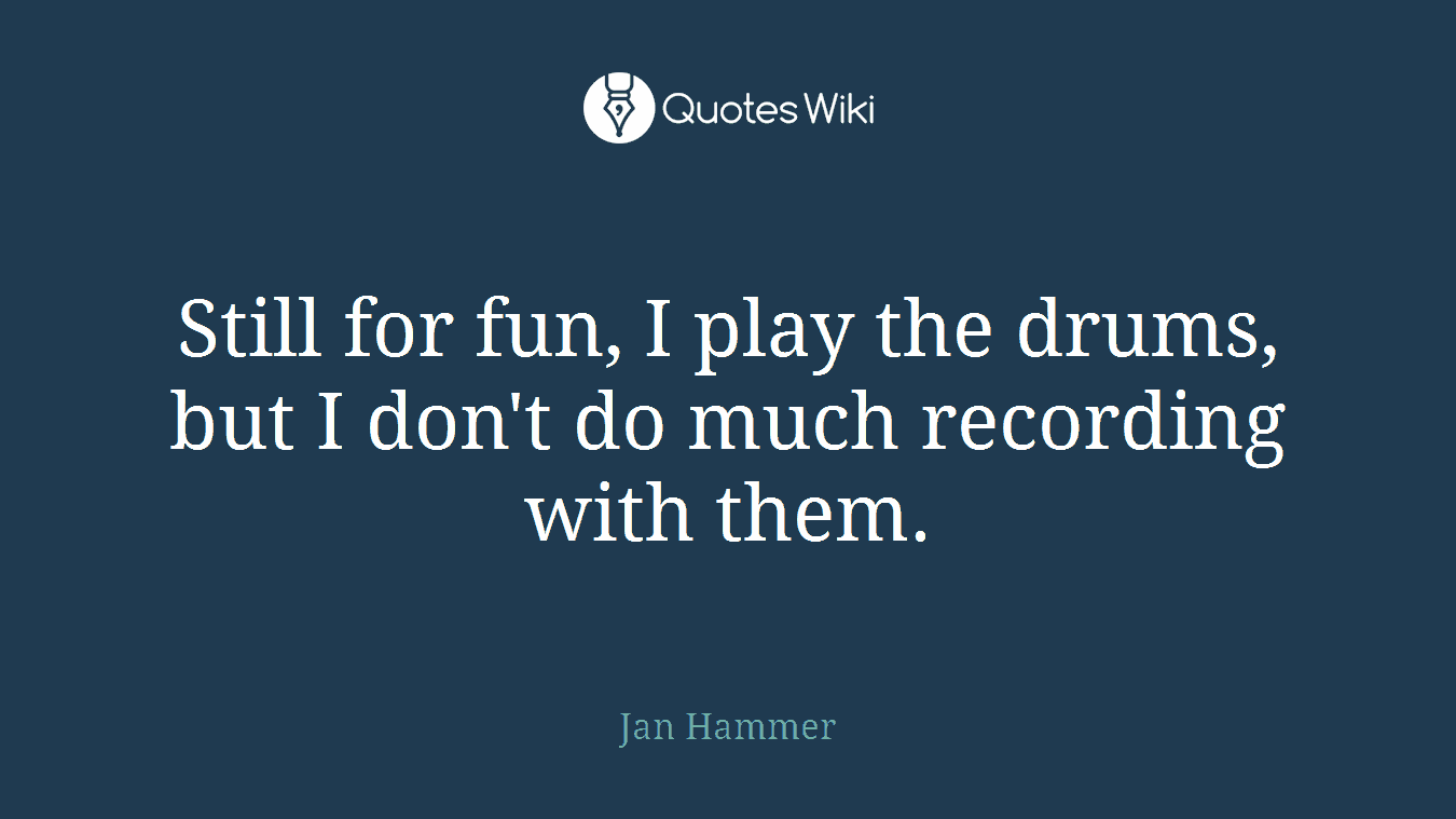 Still for fun, I play the drums, but I don't do much recording with them.
