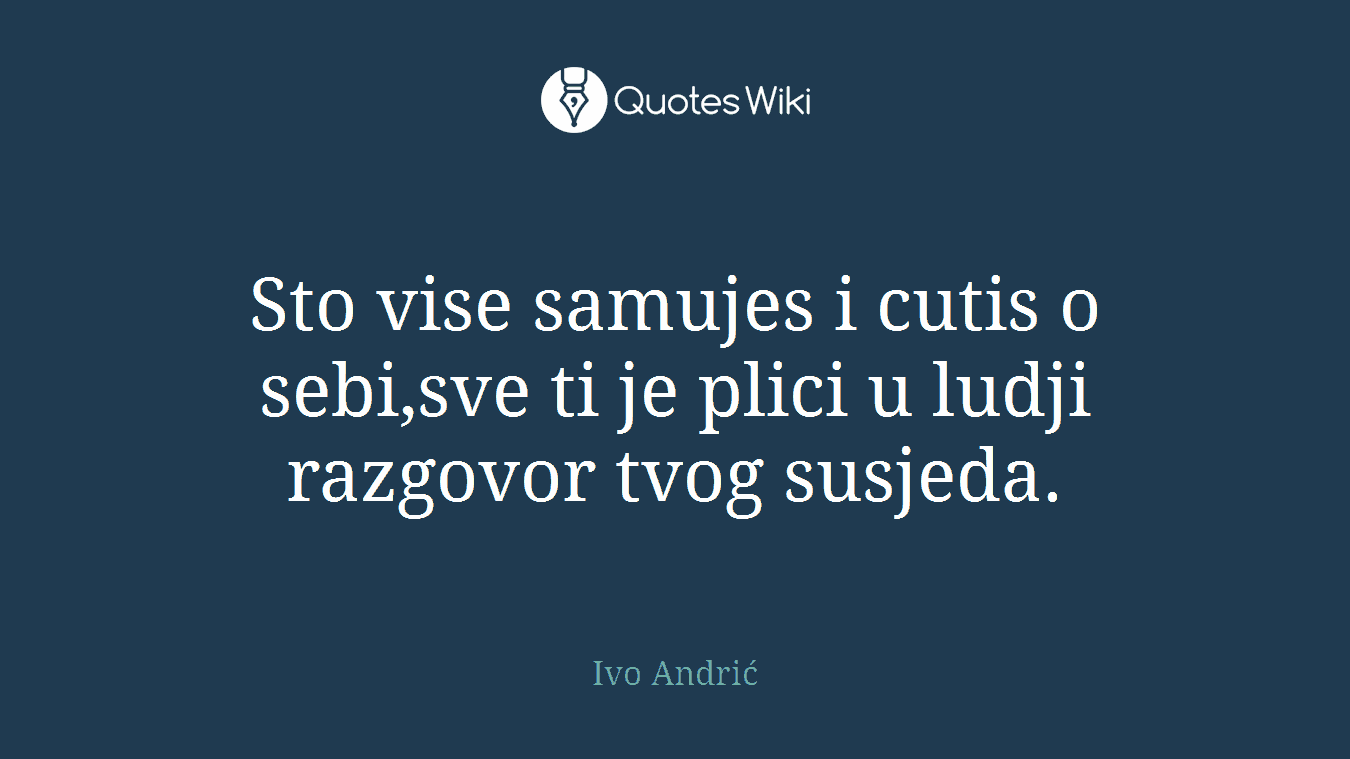 Sto vise samujes i cutis o sebi,sve ti je plici u ludji razgovor tvog susjeda.
