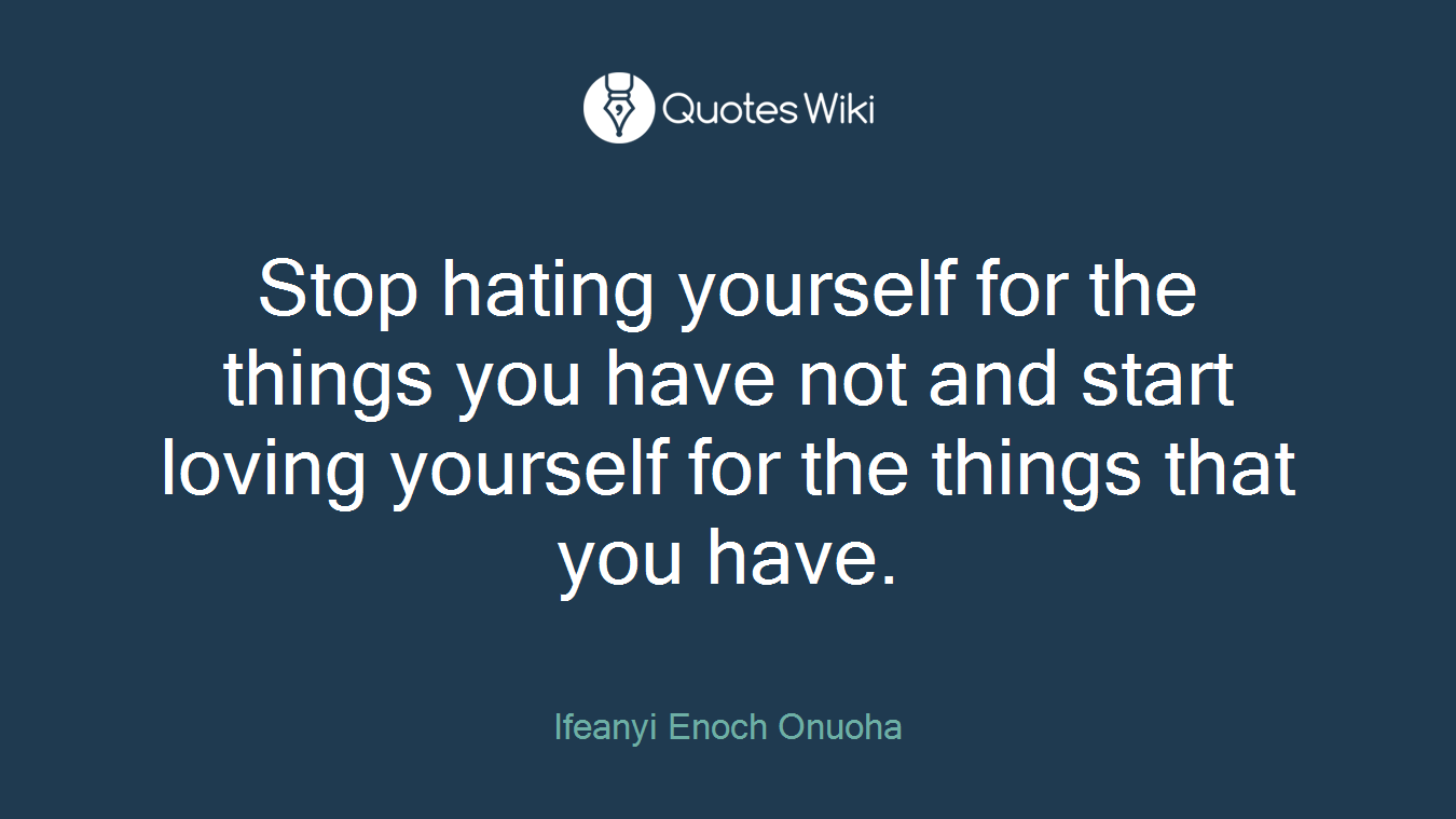 Stop hating yourself for the things you have not and start loving yourself for the things that you have.