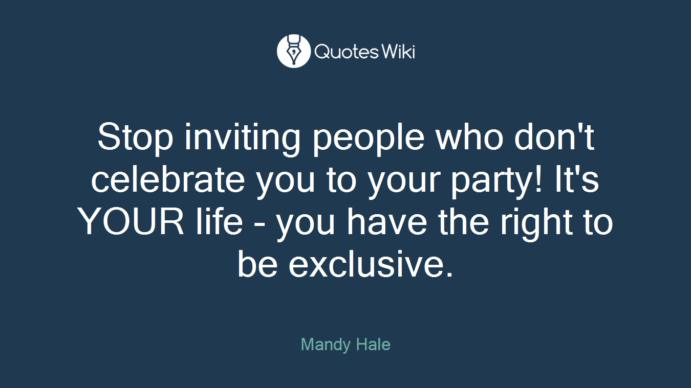 Stop inviting people who don't celebrate you to your party! It's YOUR life - you have the right to be exclusive.
