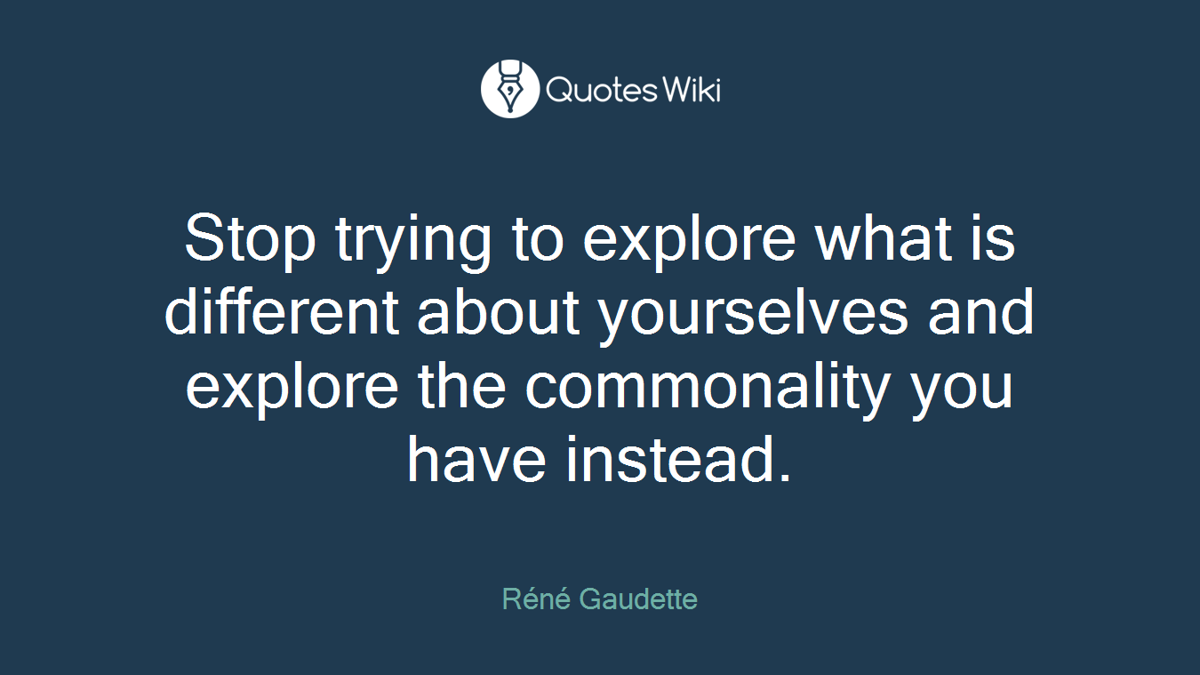 Stop trying to explore what is different about yourselves and explore the commonality you have instead.