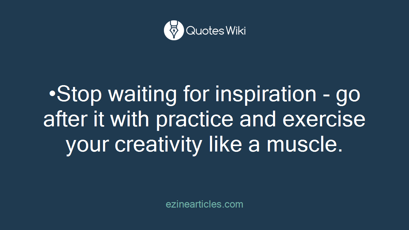 •Stop waiting for inspiration - go after it with practice and exercise your creativity like a muscle.