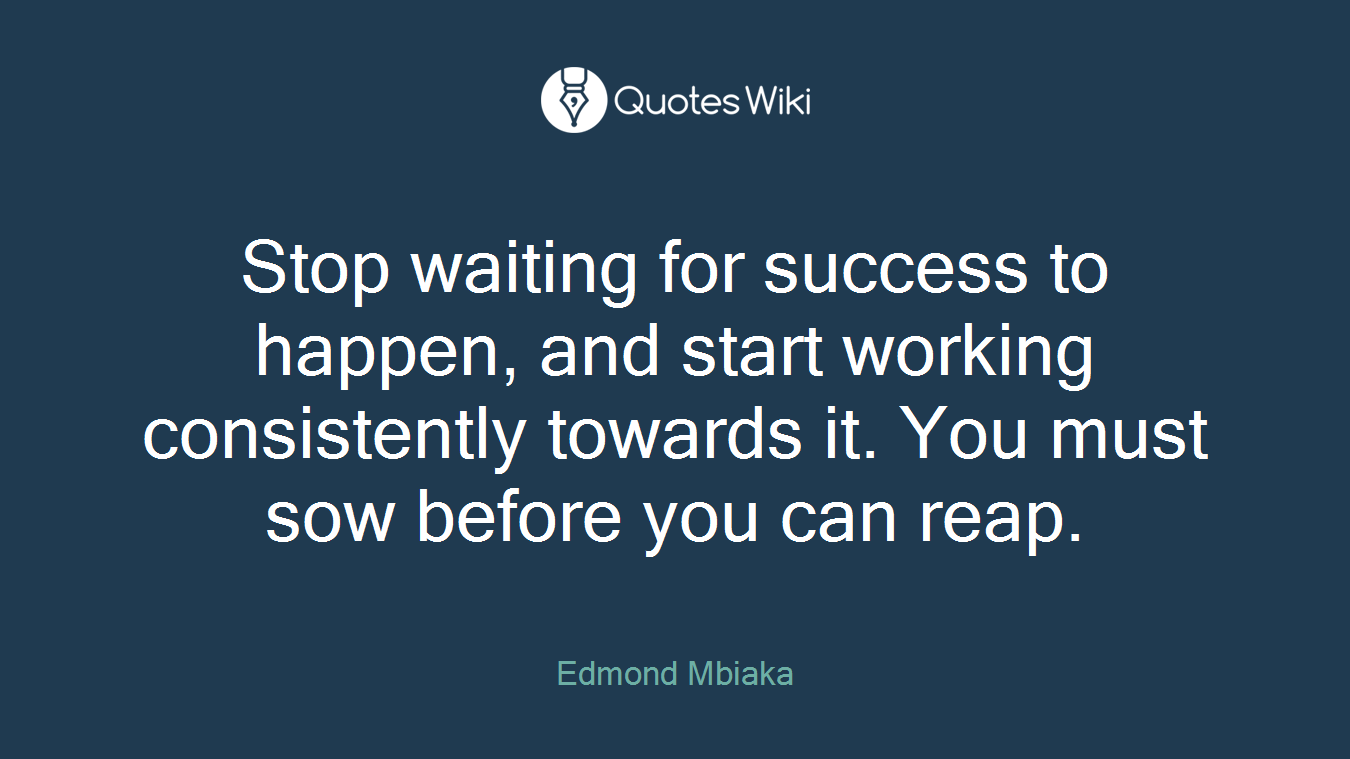 Stop waiting for success to happen, and start working consistently towards it. You must sow before you can reap.