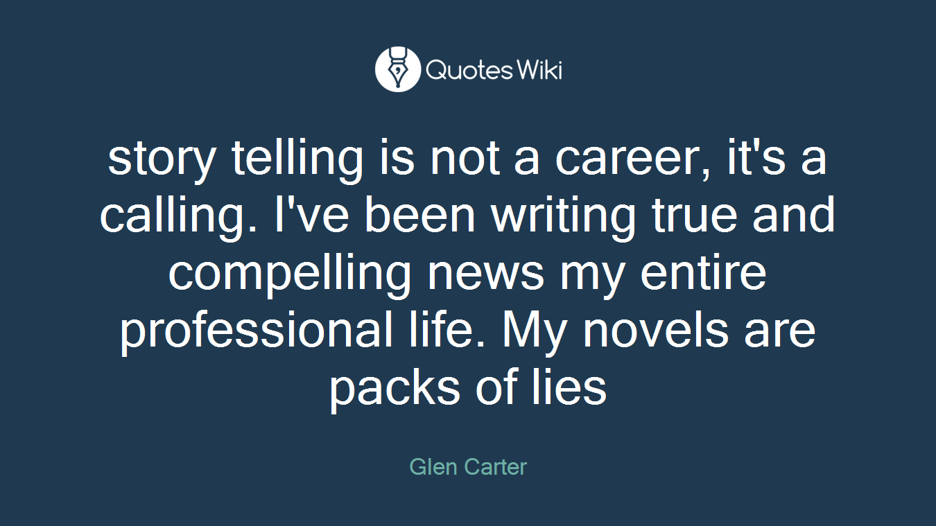 story telling is not a career, it's a calling. I've been writing true and compelling news my entire professional life. My novels are packs of lies