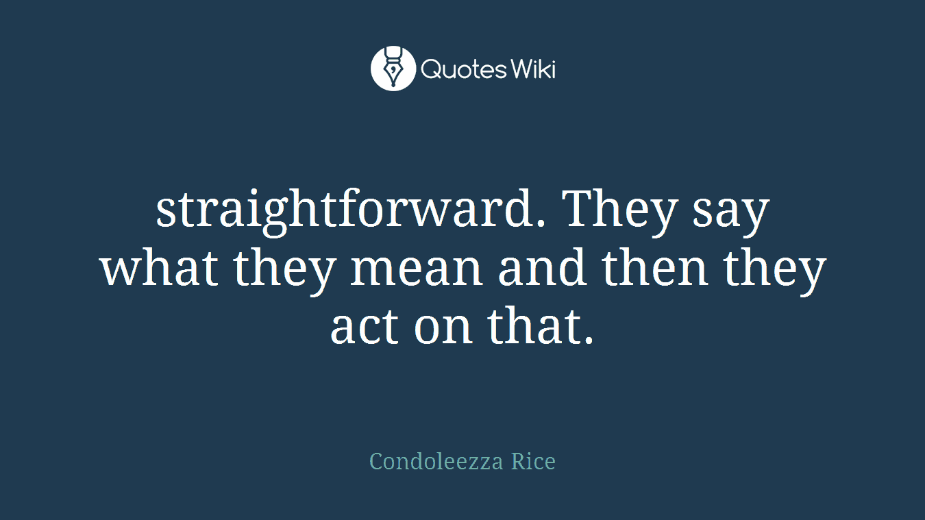 straightforward. They say what they mean and then they act on that.