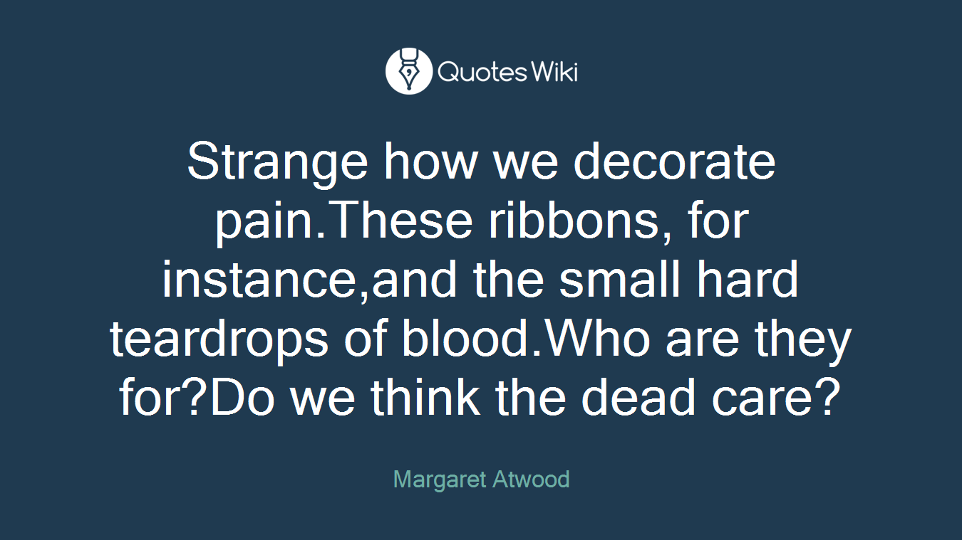 Strange how we decorate pain.These ribbons, for instance,and the small hard teardrops of blood.Who are they for?Do we think the dead care?