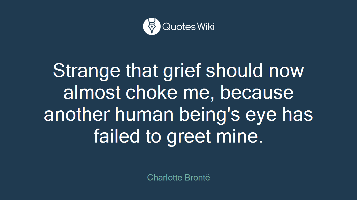 Strange that grief should now almost choke me, because another human being's eye has failed to greet mine.