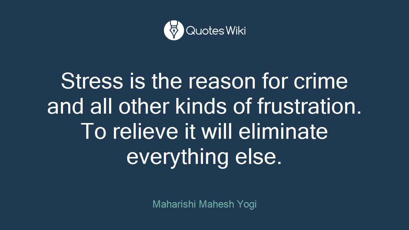 Stress is the reason for crime and all other kinds of frustration. To relieve it will eliminate everything else.