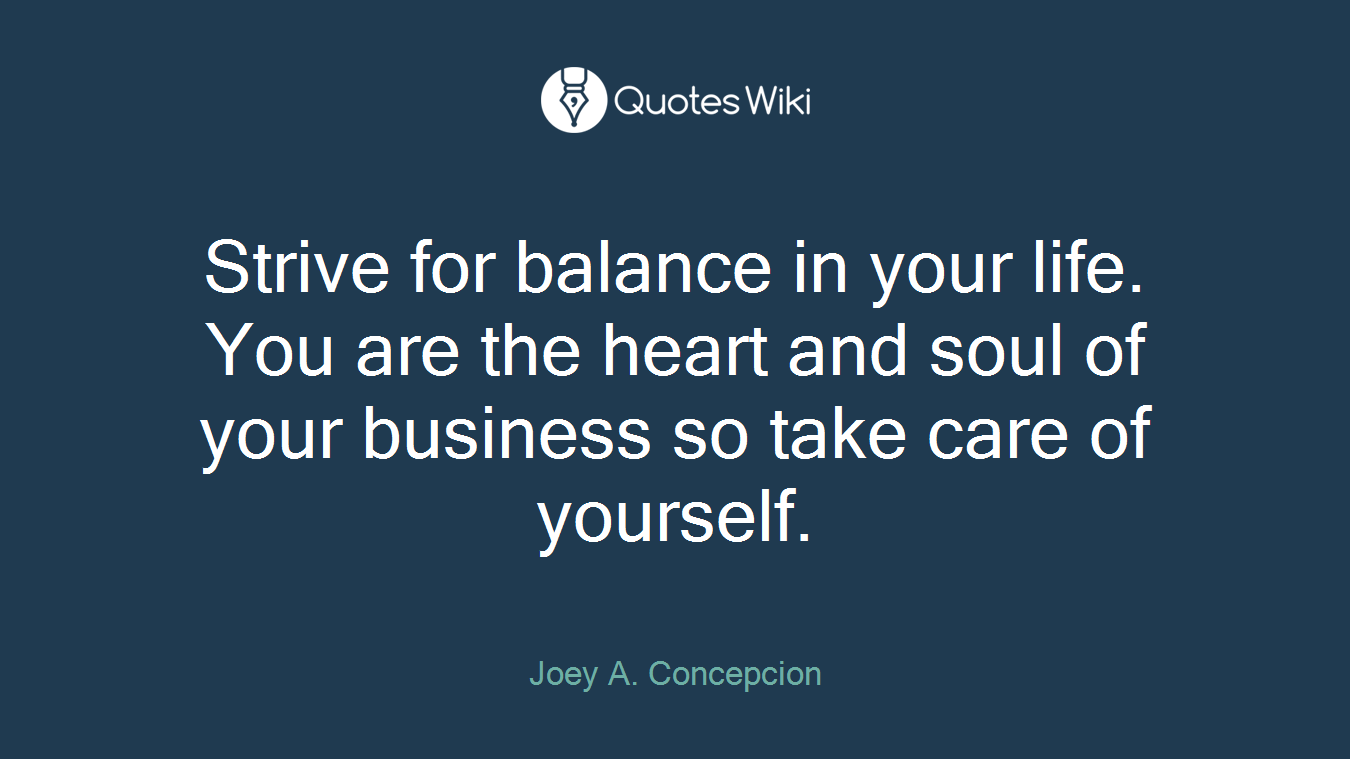 Strive for balance in your life. You are the heart and soul of your business so take care of yourself.