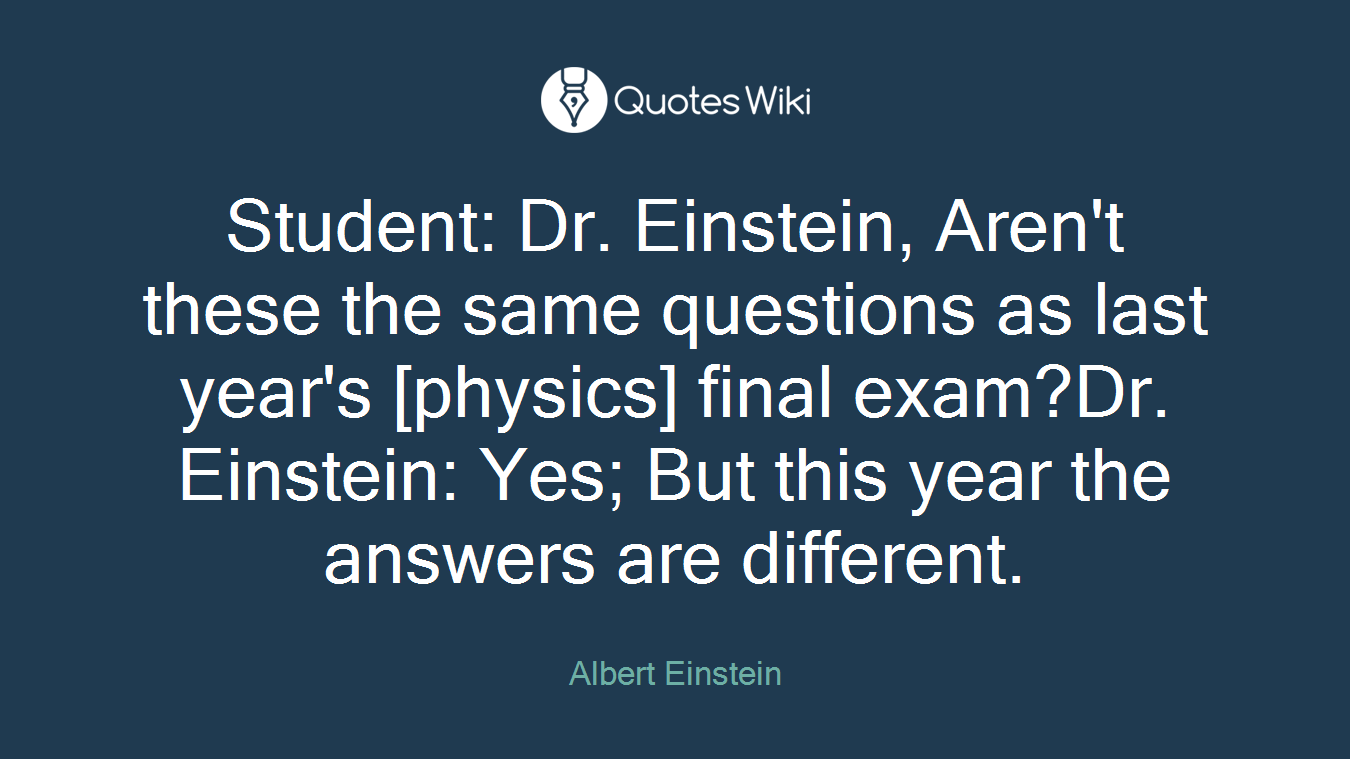 Student: Dr. Einstein, Aren't these the same questions as last year's [physics] final exam?Dr. Einstein: Yes; But this year the answers are different.