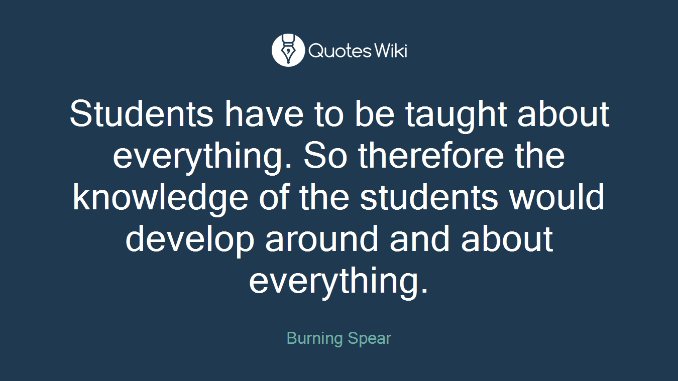 Students have to be taught about everything. So therefore the knowledge of the students would develop around and about everything.
