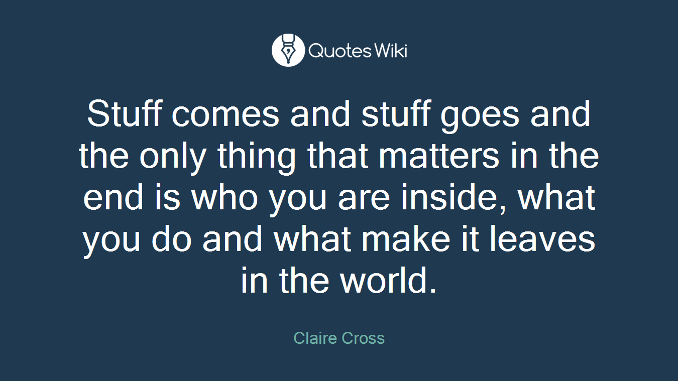 Stuff comes and stuff goes and the only thing that matters in the end is who you are inside, what you do and what make it leaves in the world.