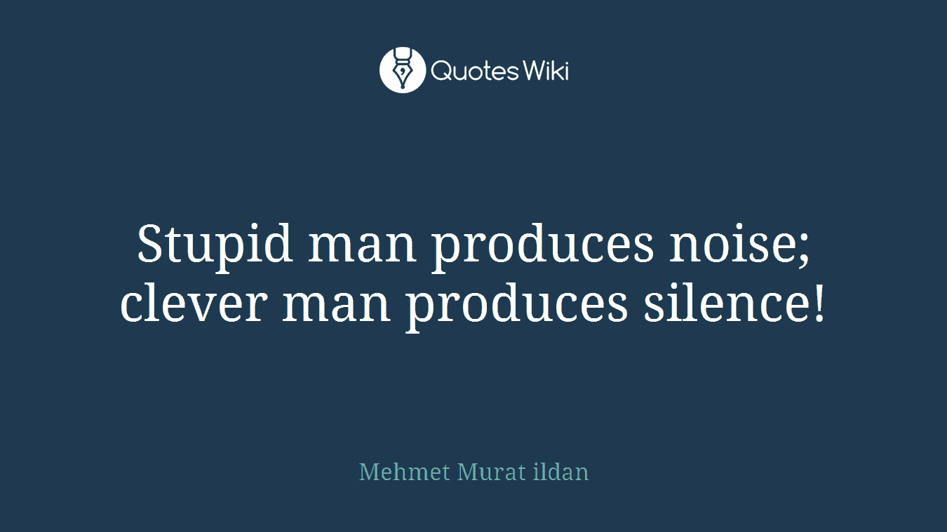 Stupid man produces noise; clever man produces silence!