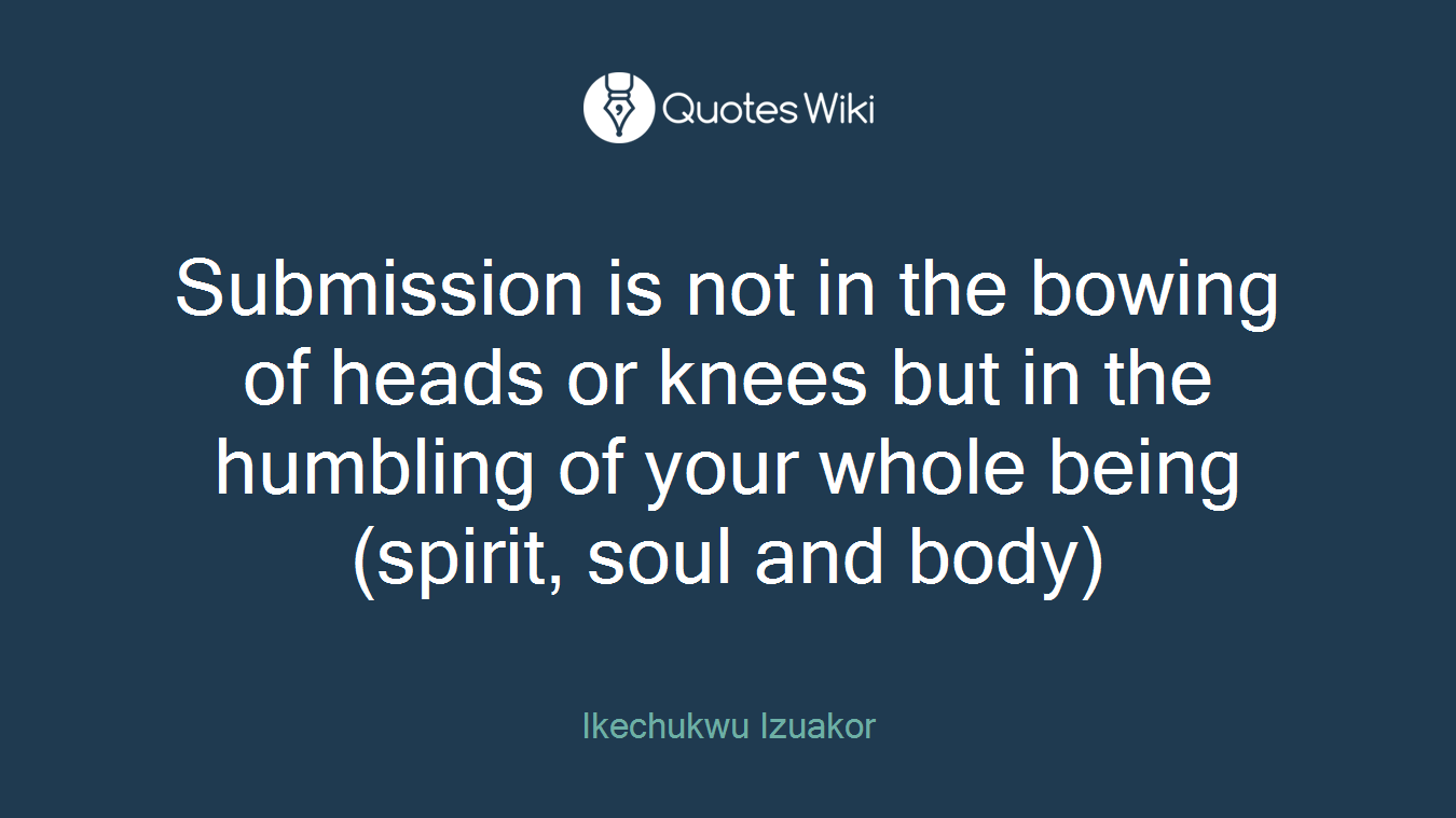 Submission is not in the bowing of heads or knees but in the humbling of your whole being (spirit, soul and body)
