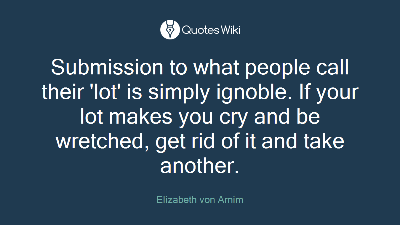 Submission to what people call their 'lot' is simply ignoble. If your lot makes you cry and be wretched, get rid of it and take another.