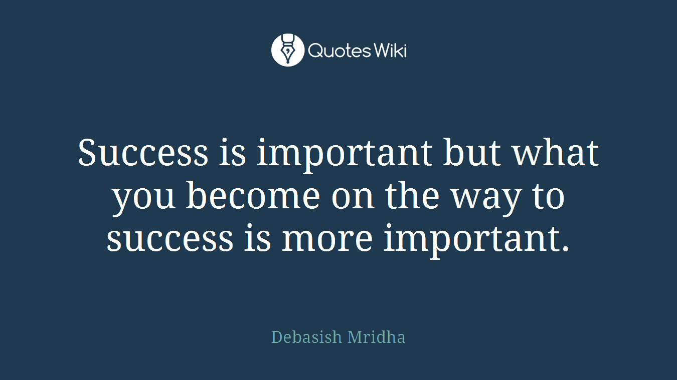 Success is important but what you become on the way to success is more important.