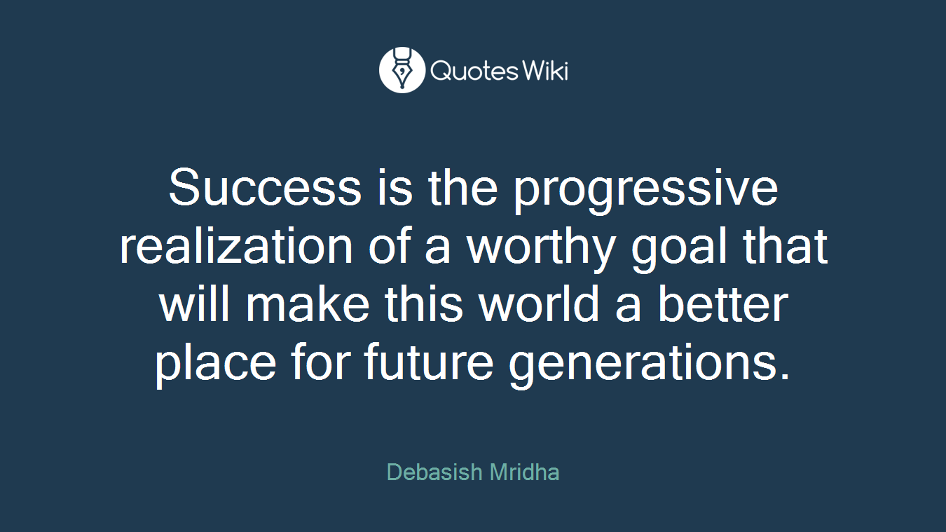 Success is the progressive realization of a worthy goal that will make this world a better place for future generations.