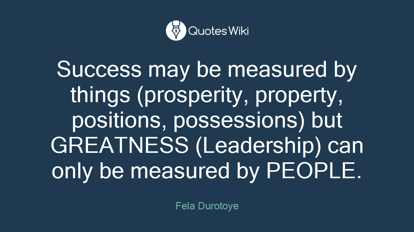Success may be measured by things (prosperity, property, positions, possessions) but GREATNESS (Leadership) can only be measured by PEOPLE.