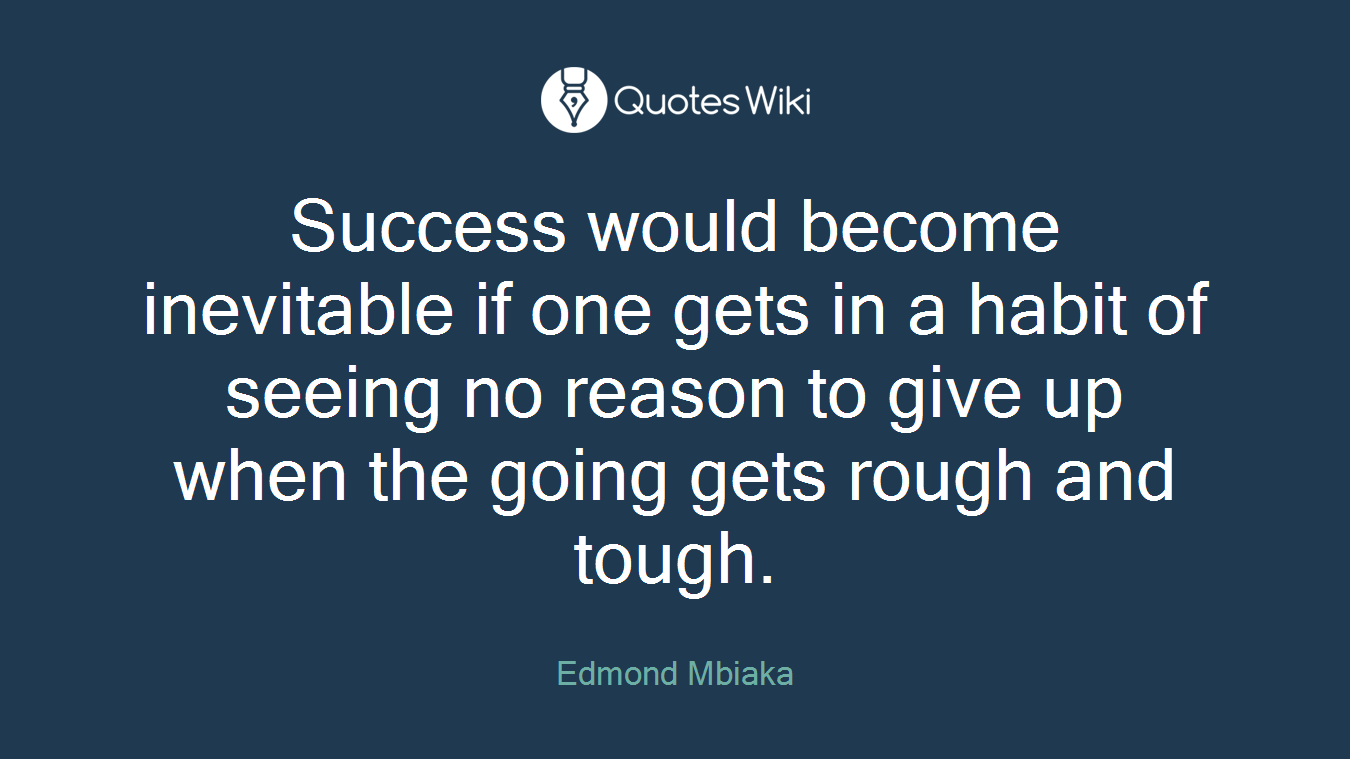 Success would become inevitable if one gets in a habit of seeing no reason to give up when the going gets rough and tough.