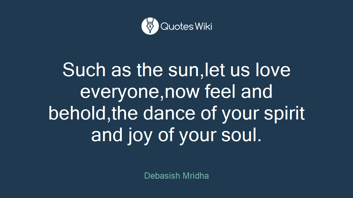Such as the sun,let us love everyone,now feel and behold,the dance of your spirit and joy of your soul.