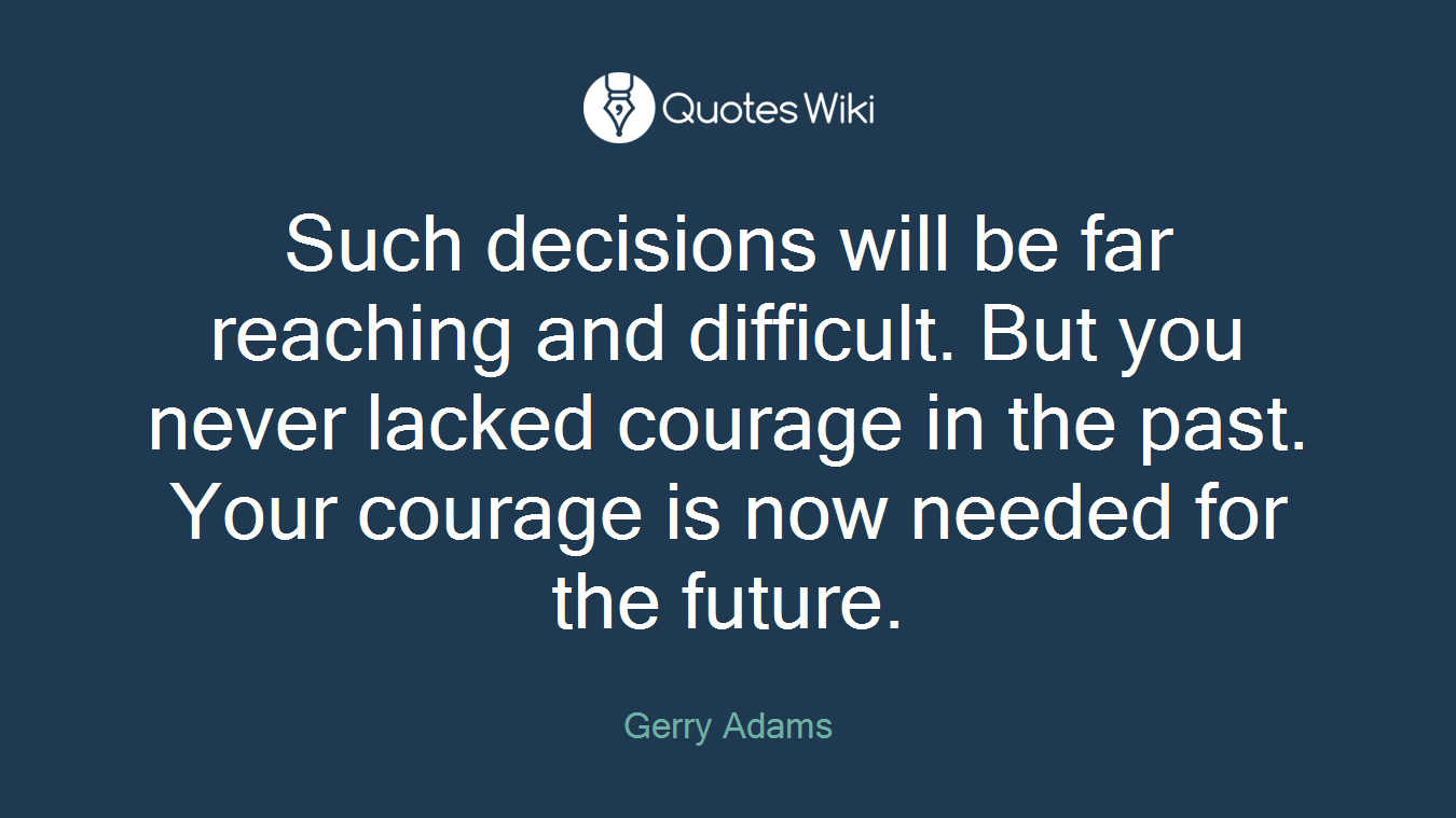 Such decisions will be far reaching and difficult. But you never lacked courage in the past. Your courage is now needed for the future.