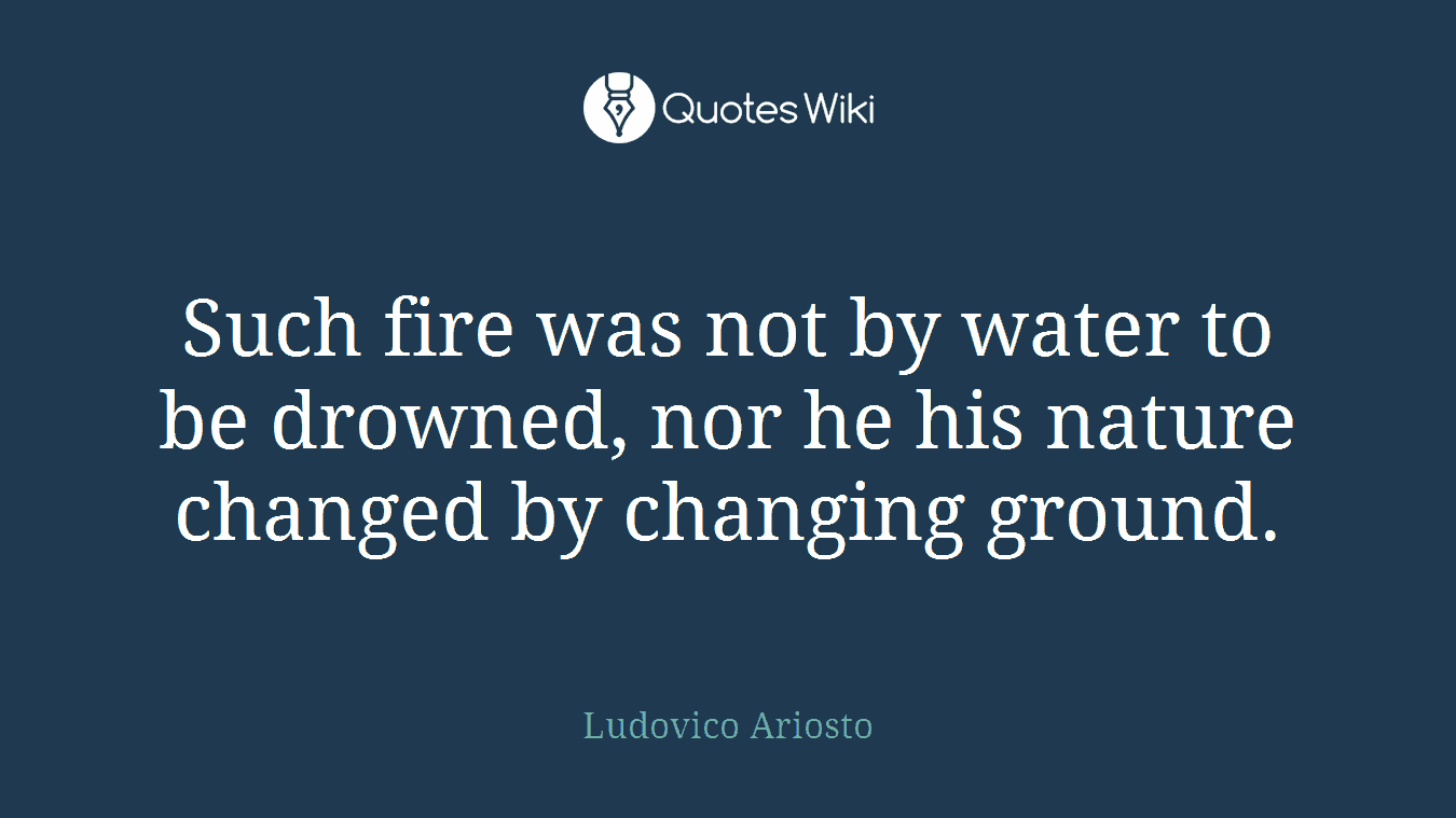Such fire was not by water to be drowned, nor he his nature changed by changing ground.