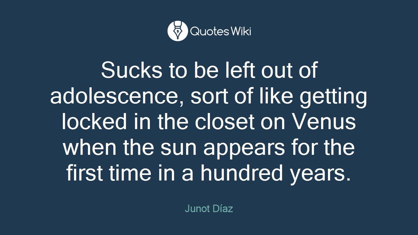 Sucks to be left out of adolescence, sort of like getting locked in the closet on Venus when the sun appears for the first time in a hundred years.