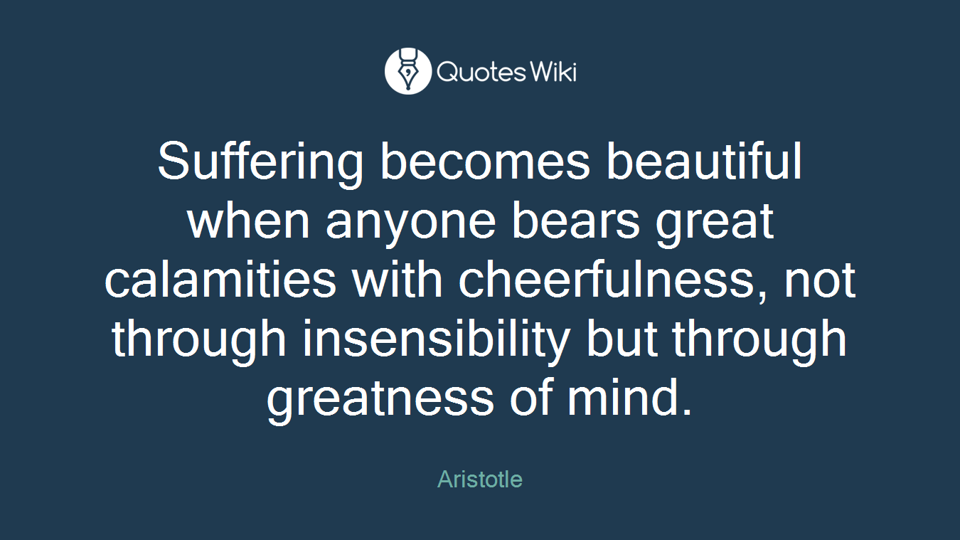 Suffering becomes beautiful when anyone bears great calamities with cheerfulness, not through insensibility but through greatness of mind.