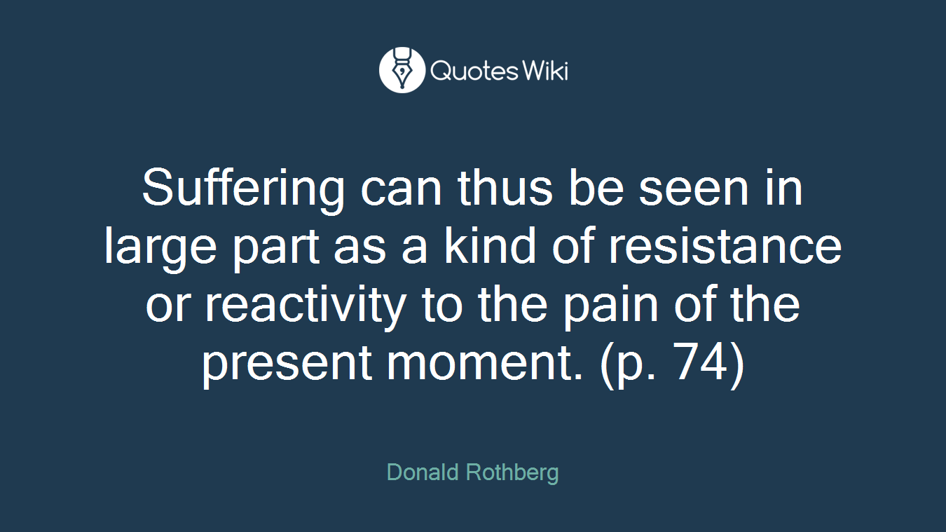 Suffering can thus be seen in large part as a kind of resistance or reactivity to the pain of the present moment. (p. 74)