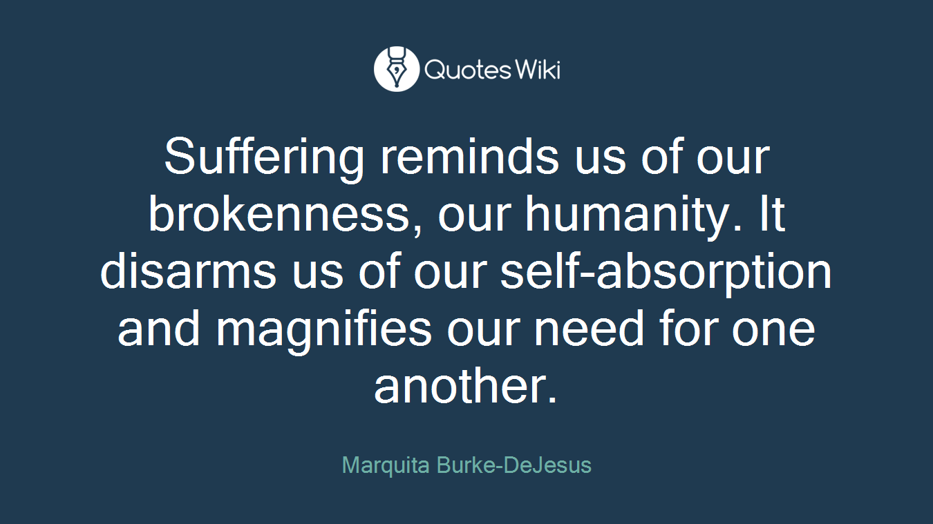Suffering reminds us of our brokenness, our humanity. It disarms us of our self-absorption and magnifies our need for one another.