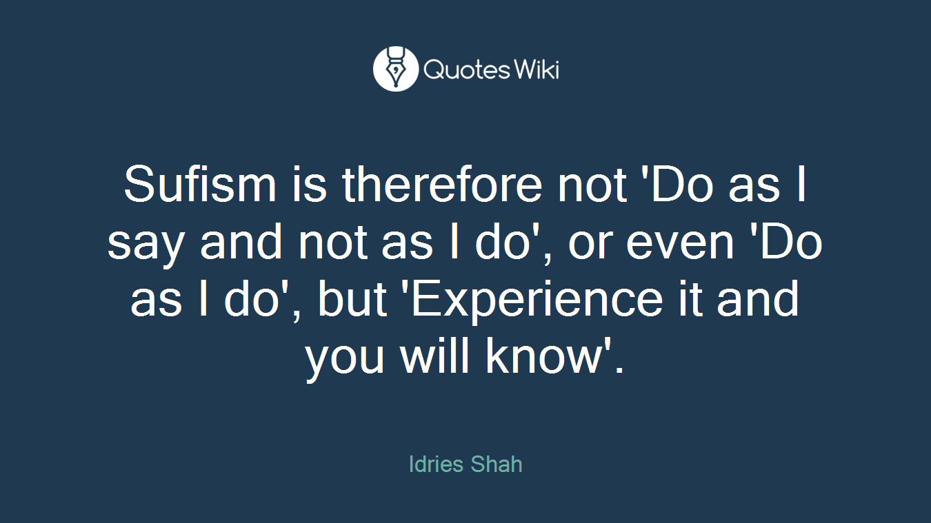Sufism is therefore not 'Do as I say and not as I do', or even 'Do as I do', but 'Experience it and you will know'.