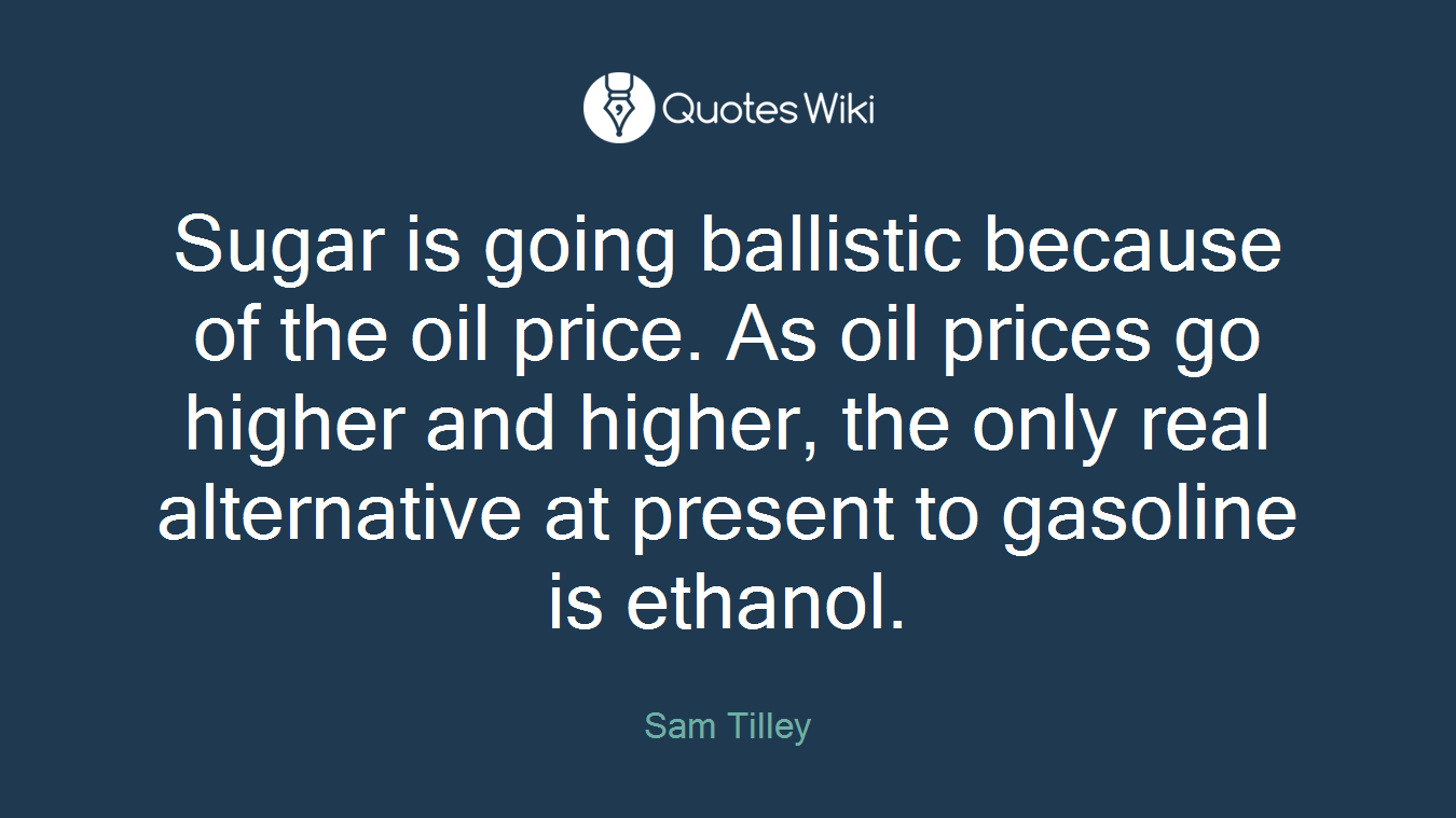 Sugar is going ballistic because of the oil price. As oil prices go higher and higher, the only real alternative at present to gasoline is ethanol.