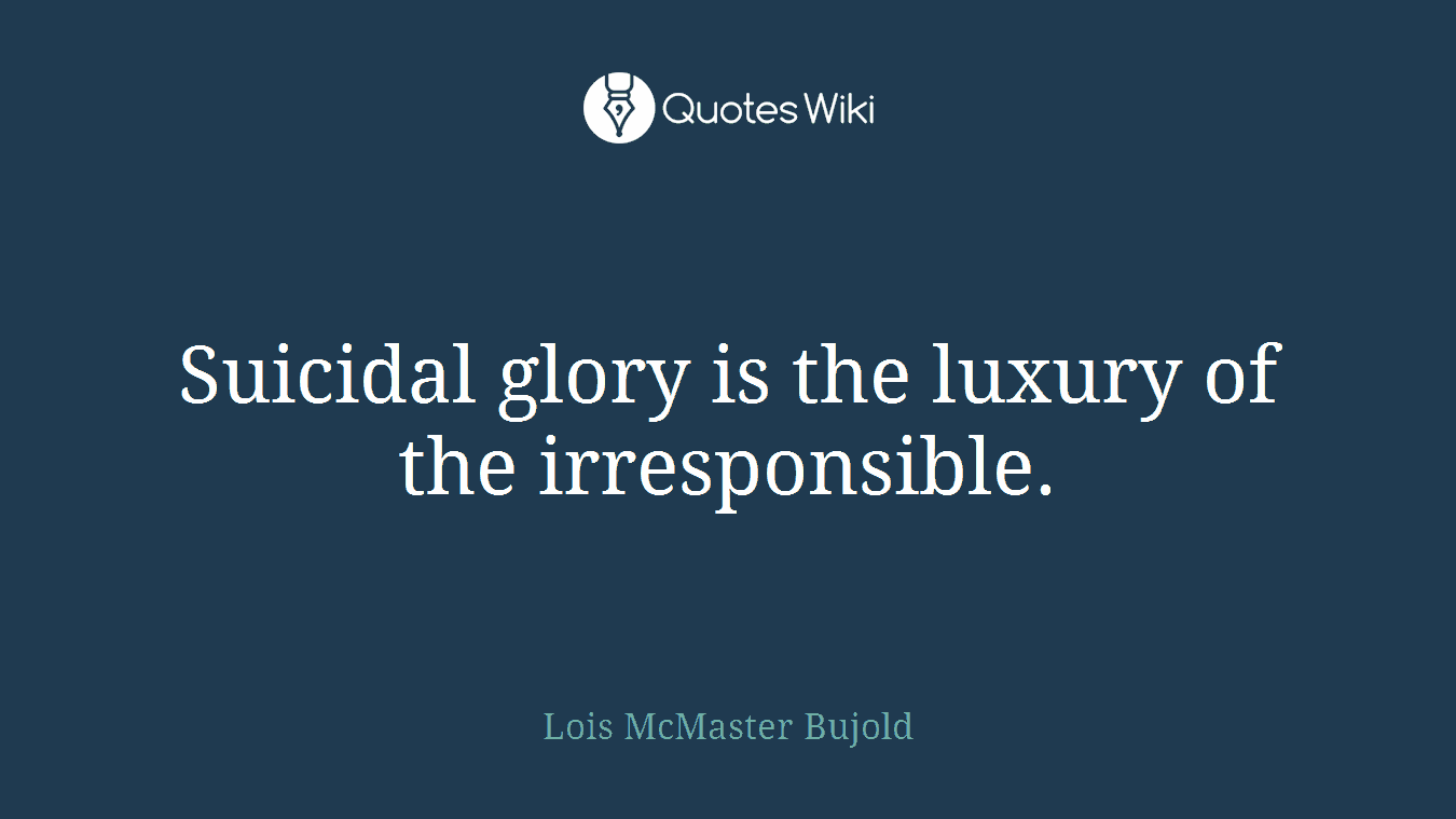 Suicidal glory is the luxury of the irresponsible.